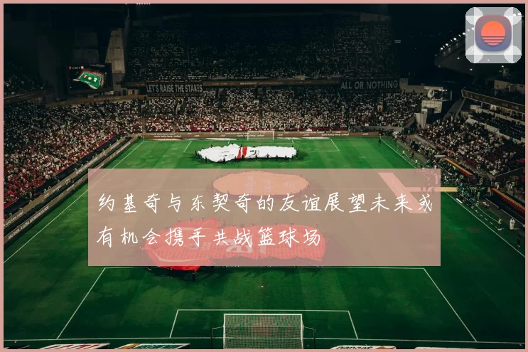 约基奇与东契奇的友谊展望未来或有机会携手共战篮球场