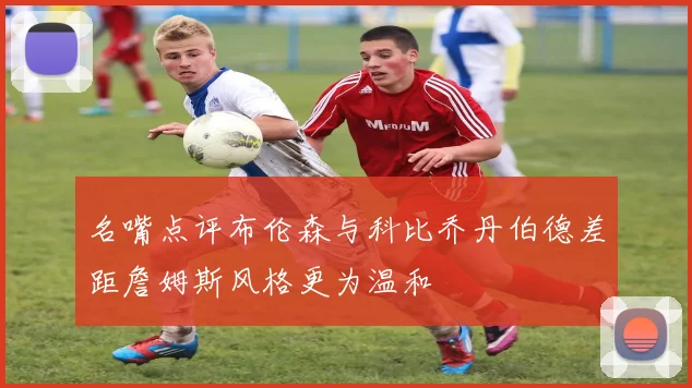 名嘴点评布伦森与科比乔丹伯德差距詹姆斯风格更为温和