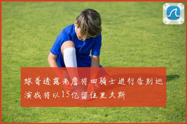 球哥透露老詹将回骑士进行告别巡演我将以15亿留住里夫斯