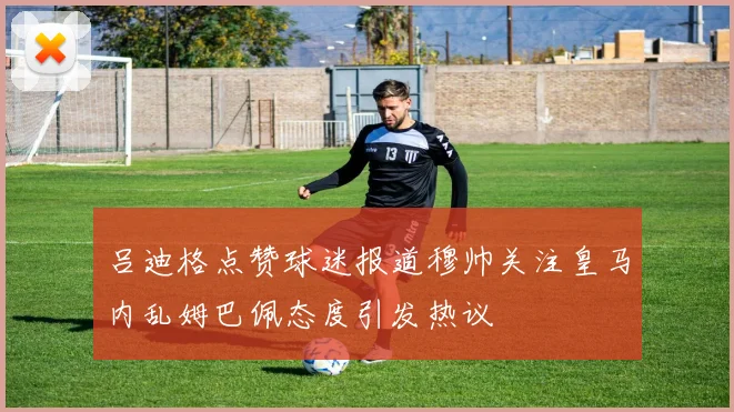 吕迪格点赞球迷报道穆帅关注皇马内乱姆巴佩态度引发热议