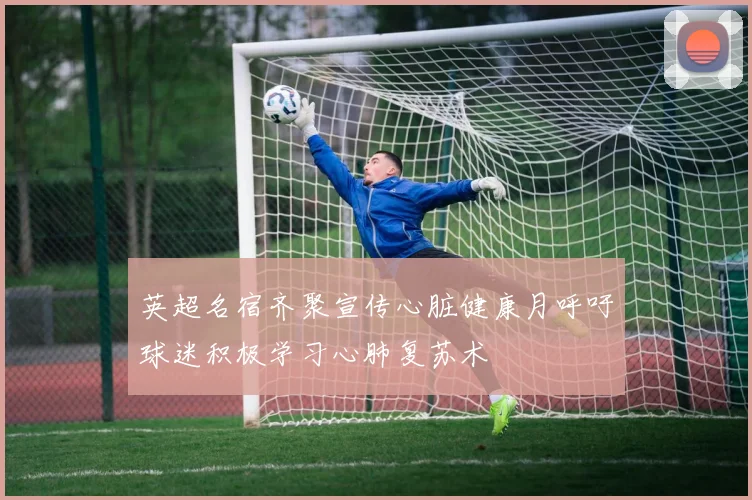 英超名宿齐聚宣传心脏健康月呼吁球迷积极学习心肺复苏术