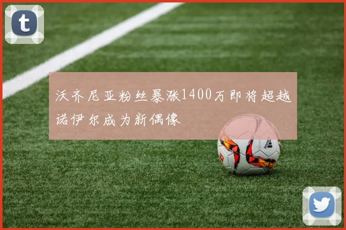 沃齐尼亚粉丝暴涨1400万即将超越诺伊尔成为新偶像
