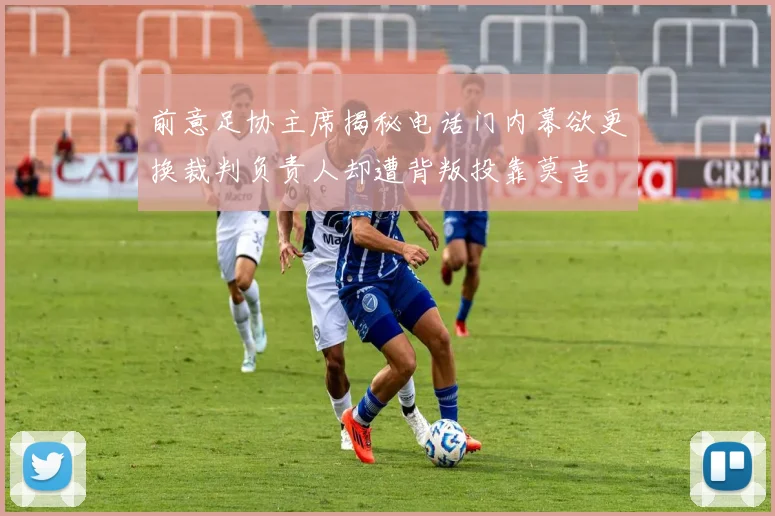 前意足协主席揭秘电话门内幕欲更换裁判负责人却遭背叛投靠莫吉