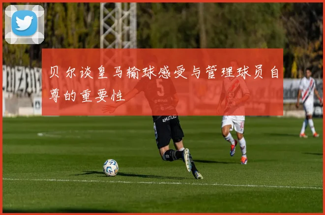 贝尔谈皇马输球感受与管理球员自尊的重要性