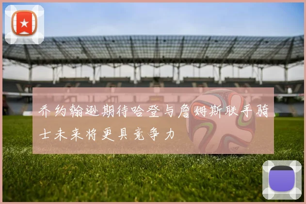 乔约翰逊期待哈登与詹姆斯联手骑士未来将更具竞争力