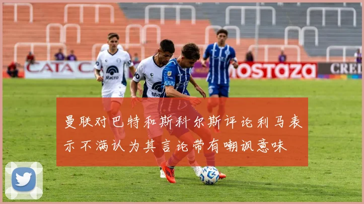 曼联对巴特和斯科尔斯评论利马表示不满认为其言论带有嘲讽意味