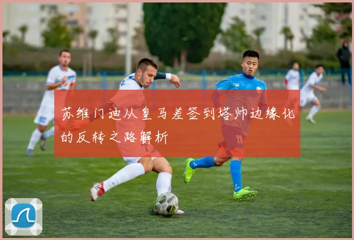 苏维门迪从皇马差签到塔帅边缘化的反转之路解析