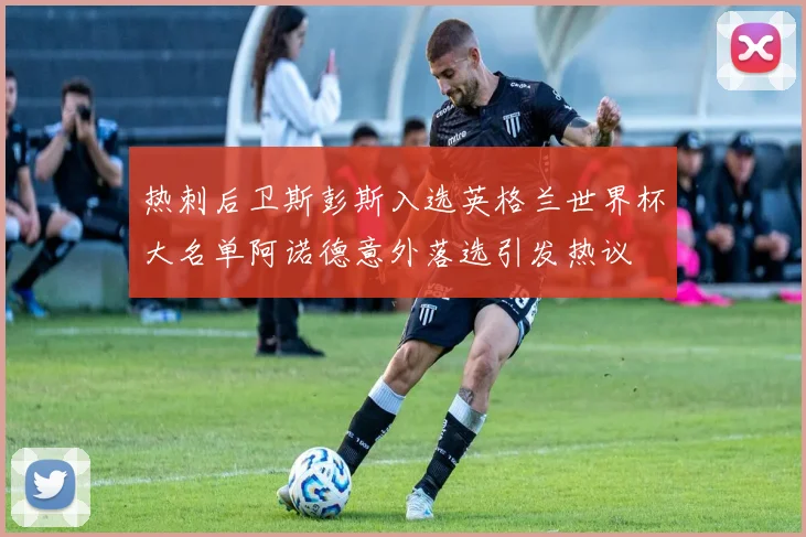 热刺后卫斯彭斯入选英格兰世界杯大名单阿诺德意外落选引发热议