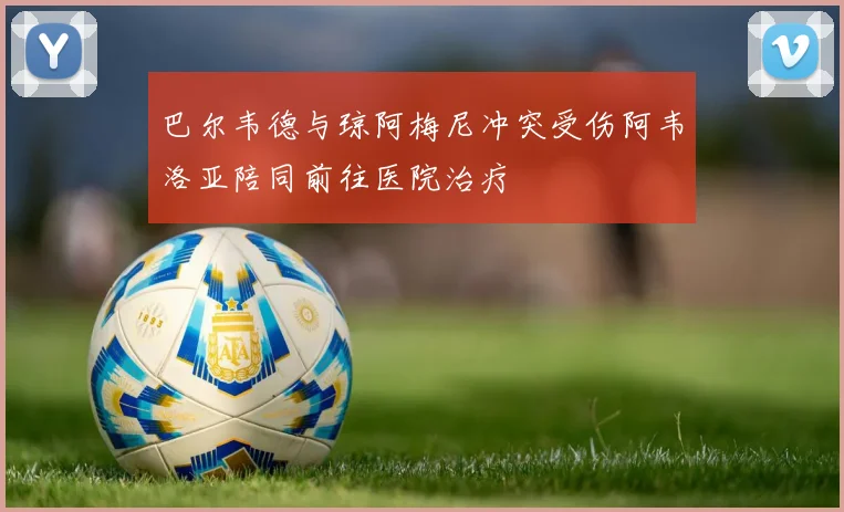 巴尔韦德与琼阿梅尼冲突受伤阿韦洛亚陪同前往医院治疗