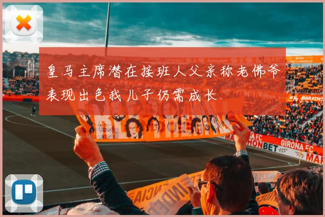 皇马主席潜在接班人父亲称老佛爷表现出色我儿子仍需成长