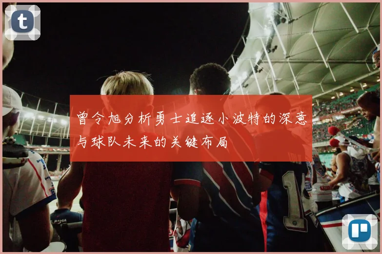 曾令旭分析勇士追逐小波特的深意与球队未来的关键布局