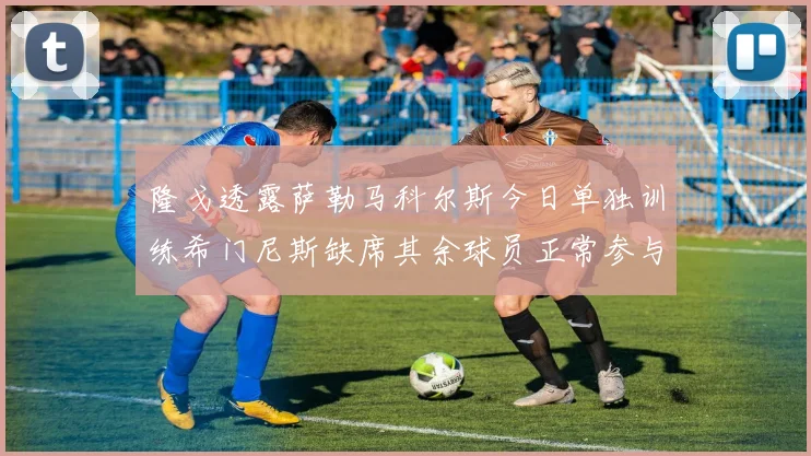 隆戈透露萨勒马科尔斯今日单独训练希门尼斯缺席其余球员正常参与训练
