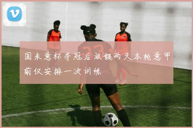 国米意杯夺冠后放假两天本轮意甲前仅安排一次训练