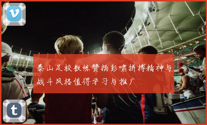 泰山足校教练赞扬彭啸拼搏精神与战斗风格值得学习与推广