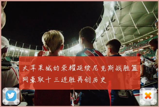 大苹果城的荣耀延续尼克斯战胜篮网豪取十三连胜再创历史