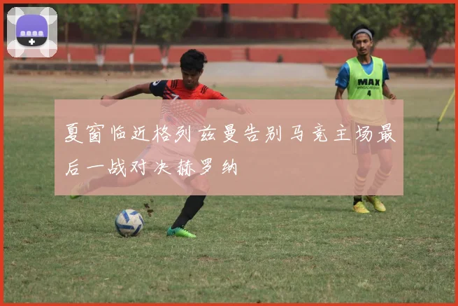 夏窗临近格列兹曼告别马竞主场最后一战对决赫罗纳