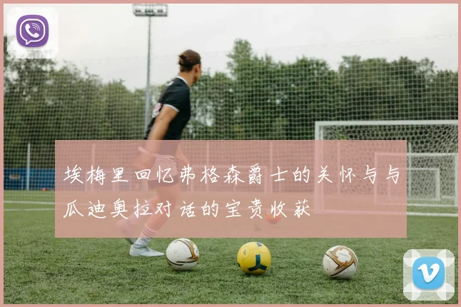 埃梅里回忆弗格森爵士的关怀与与瓜迪奥拉对话的宝贵收获