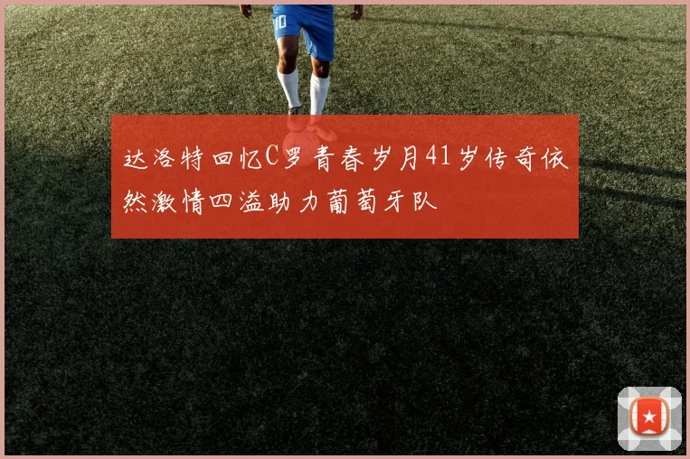 达洛特回忆C罗青春岁月41岁传奇依然激情四溢助力葡萄牙队